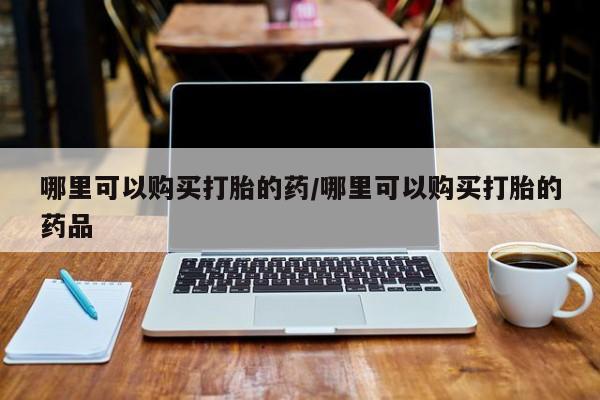 附件打胎药私人店哪里可以购买打胎的药/哪里可以购买打胎的药品