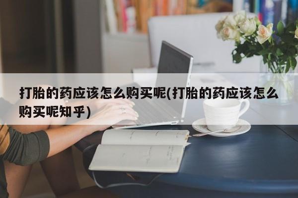 附件打胎药私人店打胎的药应该怎么购买呢(打胎的药应该怎么购买呢知乎)